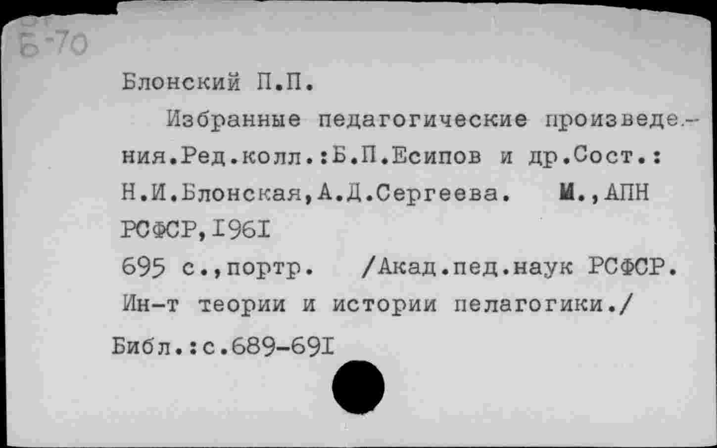 ﻿Блонский П.П.
Избранные педагогические произведе. ния.Ред.колл.:Б.П.Есипов и др.Сост.: Н.И.Блонская,А.Д.Сергеева.	И., АПН
РСФСР, 1961
695 с.,портр.	/Акад.пед.наук РСФСР.
Ин-т теории и истории педагогики./
Библ.:с.689-691